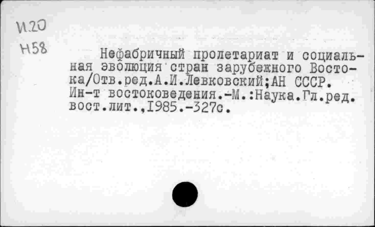 ﻿\\20
Нефабричный пролетариат и социальная эволюция стран зарубежного Восто-ка/Отв.ред.А.И.Левковский;АН СССР. Ин-т востоковедения.-М.:Наука.Гл.ред. вост.лит.,1985.-327с.